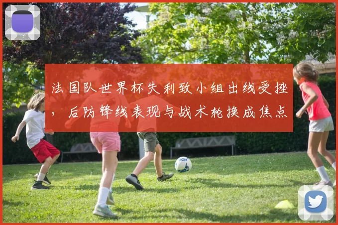 法国队世界杯失利致小组出线受挫，后防锋线表现与战术轮换成焦点