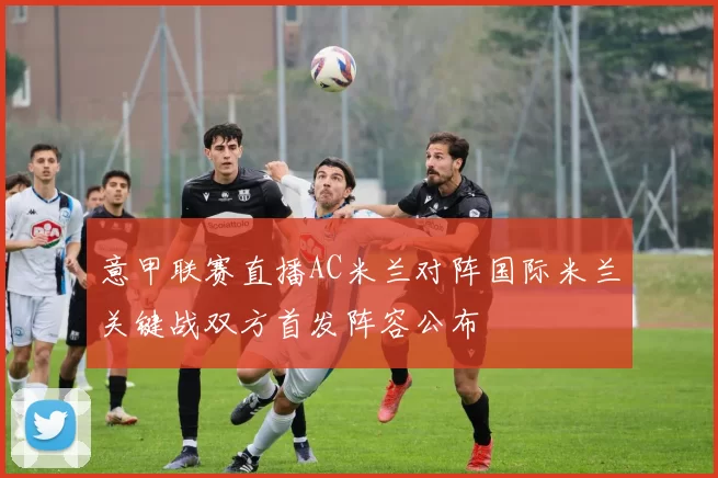 意甲联赛直播AC米兰对阵国际米兰关键战双方首发阵容公布