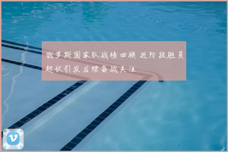 俄罗斯国家队战绩回顾 近阶段胜负起伏引发后续备战关注