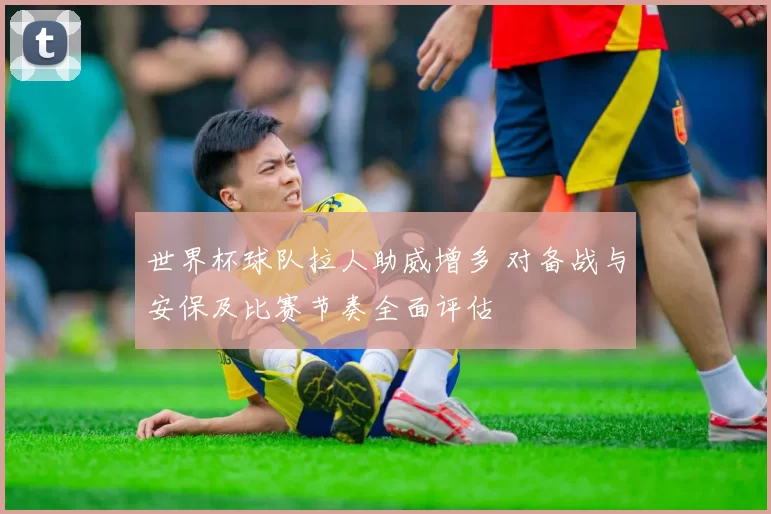 世界杯球队拉人助威增多 对备战与安保及比赛节奏全面评估