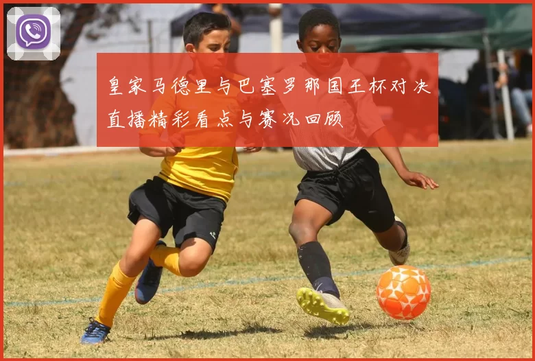 皇家马德里与巴塞罗那国王杯对决直播精彩看点与赛况回顾