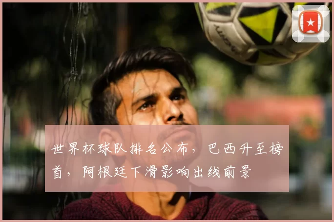 世界杯球队排名公布，巴西升至榜首，阿根廷下滑影响出线前景
