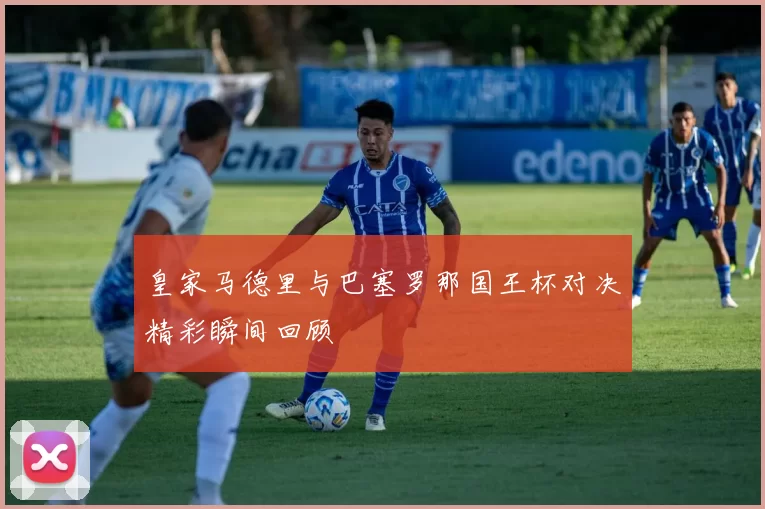 皇家马德里与巴塞罗那国王杯对决精彩瞬间回顾