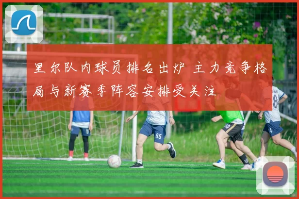 里尔队内球员排名出炉 主力竞争格局与新赛季阵容安排受关注