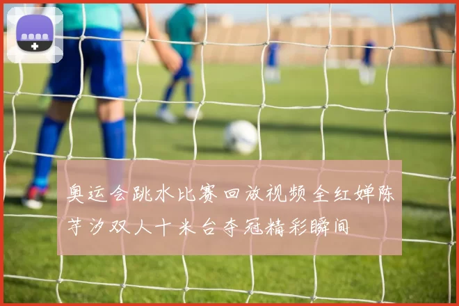 奥运会跳水比赛回放视频全红婵陈芋汐双人十米台夺冠精彩瞬间