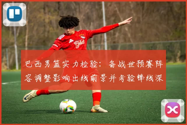 巴西男篮实力检验：备战世预赛阵容调整影响出线前景并考验锋线深度