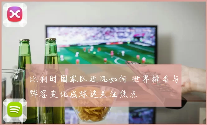 比利时国家队近况如何 世界排名与阵容变化成球迷关注焦点