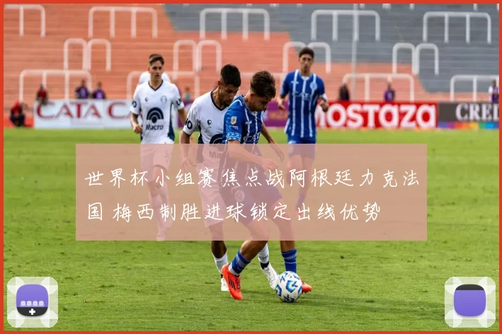 世界杯小组赛焦点战阿根廷力克法国 梅西制胜进球锁定出线优势