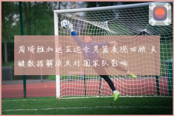 周琦雅加达亚运会男篮表现回顾 关键数据解读及对国家队影响