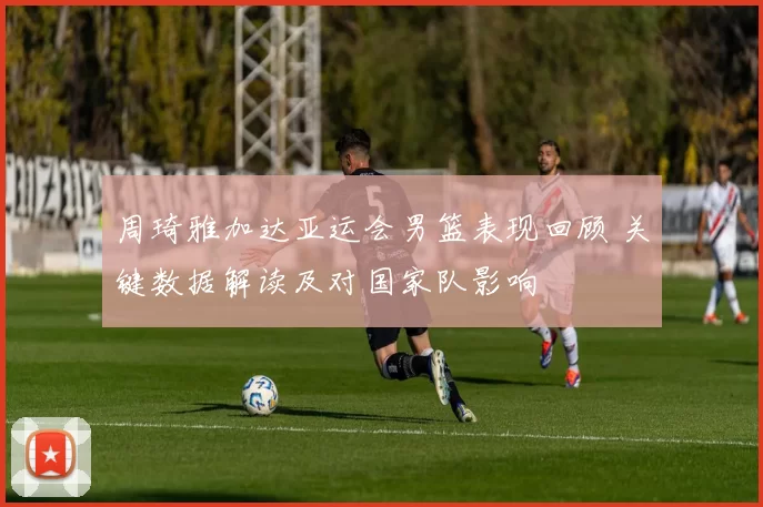 周琦雅加达亚运会男篮表现回顾 关键数据解读及对国家队影响