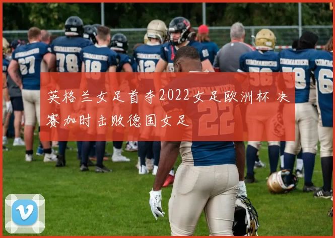 英格兰女足首夺2022女足欧洲杯 决赛加时击败德国女足