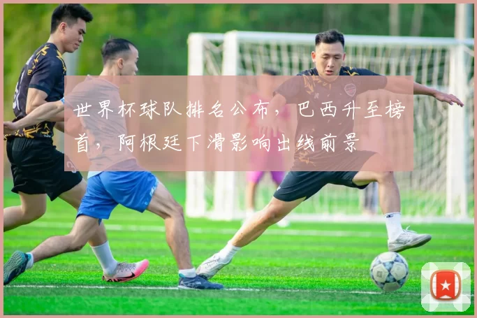 世界杯球队排名公布，巴西升至榜首，阿根廷下滑影响出线前景