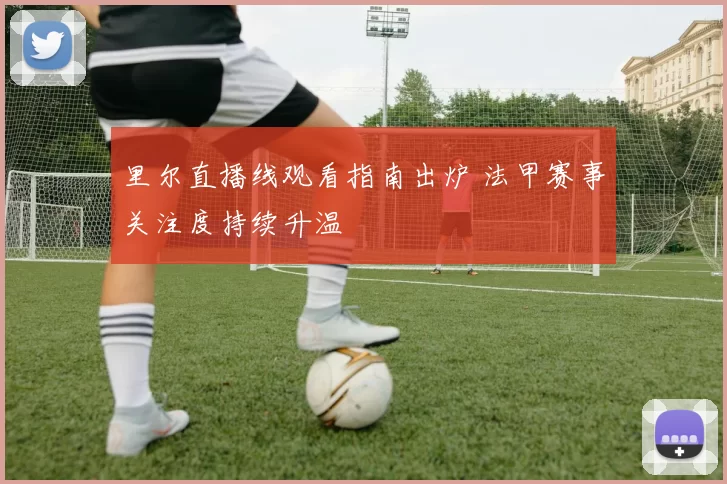 里尔直播线观看指南出炉 法甲赛事关注度持续升温