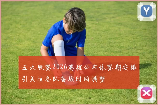 五大联赛2026赛程公布休赛期安排引关注各队备战时间调整
