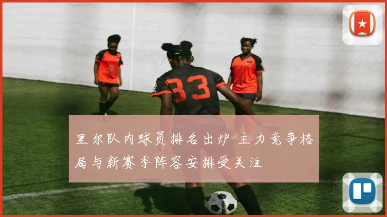 里尔队内球员排名出炉 主力竞争格局与新赛季阵容安排受关注