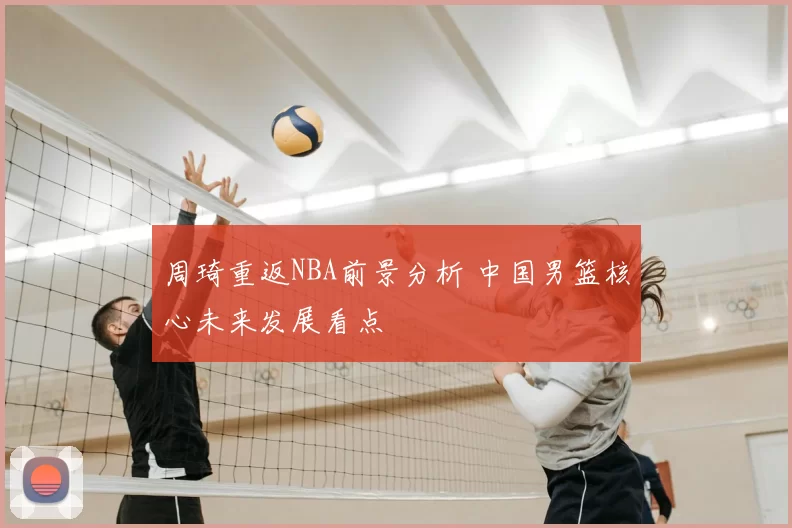 周琦重返NBA前景分析 中国男篮核心未来发展看点