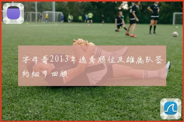 字母哥2013年选秀顺位及雄鹿队签约细节回顾