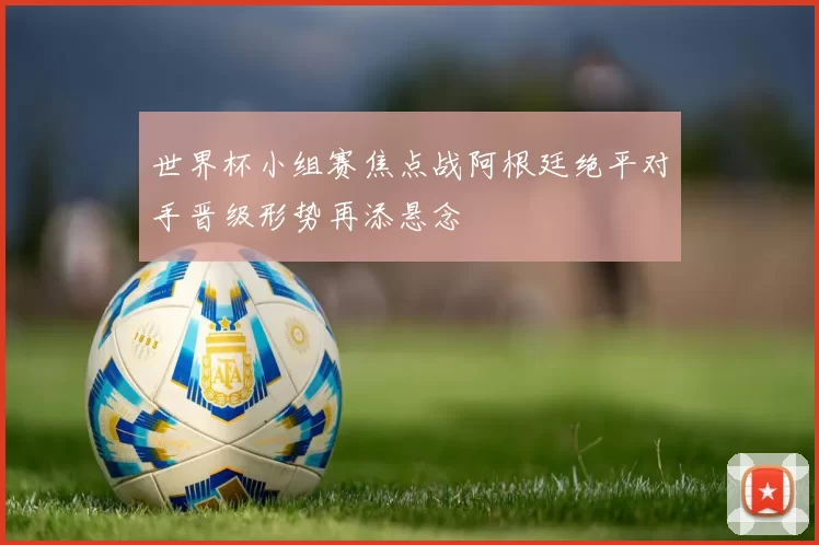 世界杯小组赛焦点战阿根廷绝平对手晋级形势再添悬念