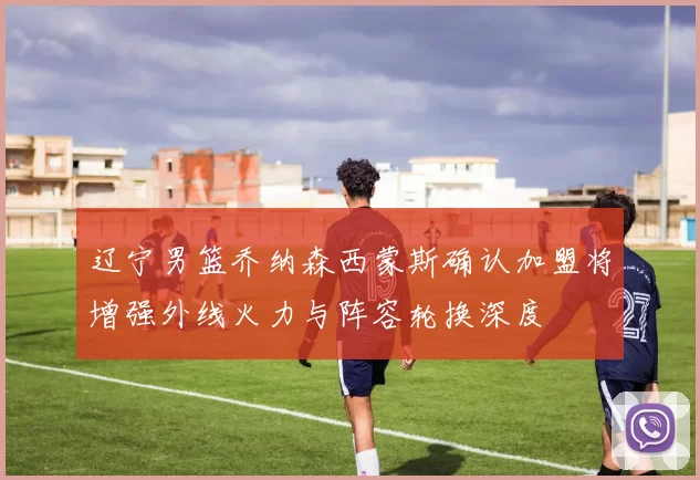 辽宁男篮乔纳森西蒙斯确认加盟将增强外线火力与阵容轮换深度