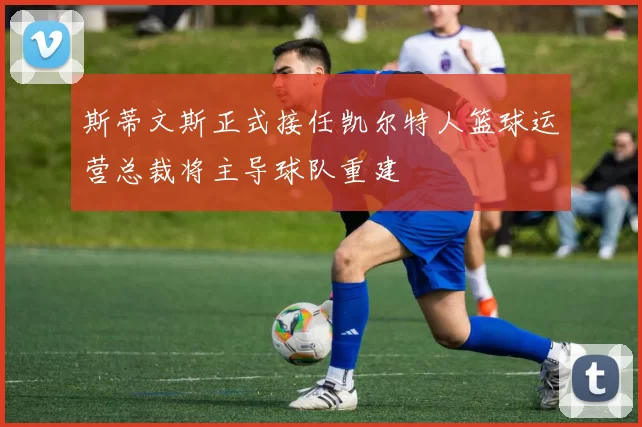 斯蒂文斯正式接任凯尔特人篮球运营总裁将主导球队重建