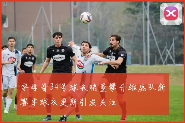 字母哥34号球衣销量攀升雄鹿队新赛季球衣更新引发关注