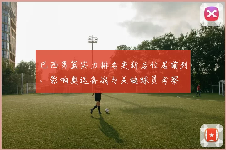 巴西男篮实力排名更新后位居前列，影响奥运备战与关键球员考察