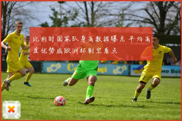 比利时国家队身高数据曝光 平均高度优势成欧洲杯制空看点