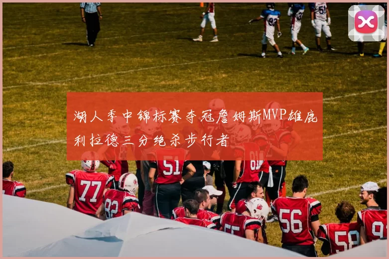 湖人季中锦标赛夺冠詹姆斯MVP雄鹿利拉德三分绝杀步行者