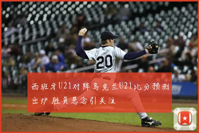 西班牙U21对阵乌克兰U21比分预测出炉 胜负悬念引关注