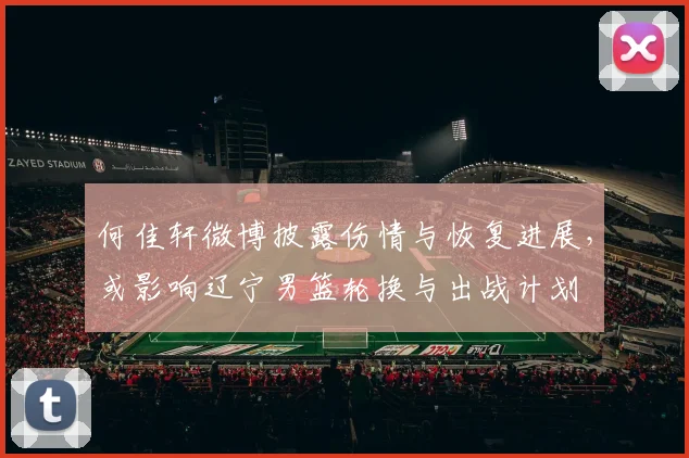 何佳轩微博披露伤情与恢复进展，或影响辽宁男篮轮换与出战计划
