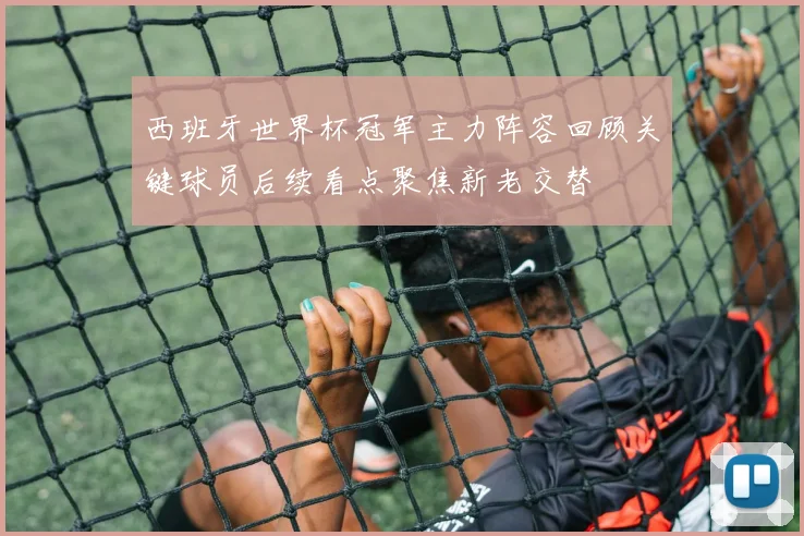 西班牙世界杯冠军主力阵容回顾关键球员后续看点聚焦新老交替