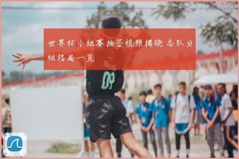 世界杯小组赛抽签视频揭晓 各队分组格局一览