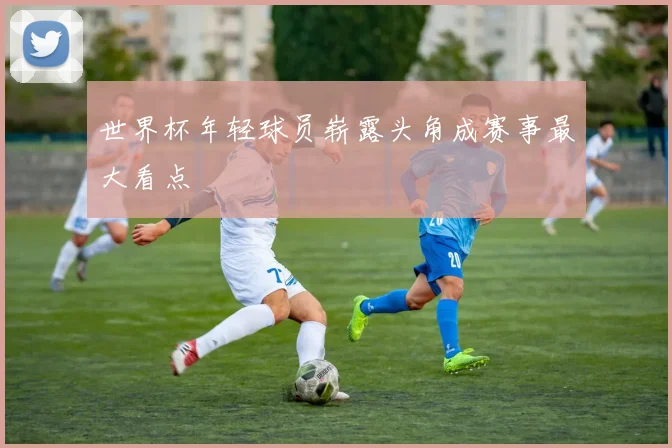 世界杯年轻球员崭露头角成赛事最大看点