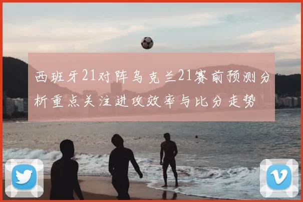 西班牙21对阵乌克兰21赛前预测分析重点关注进攻效率与比分走势