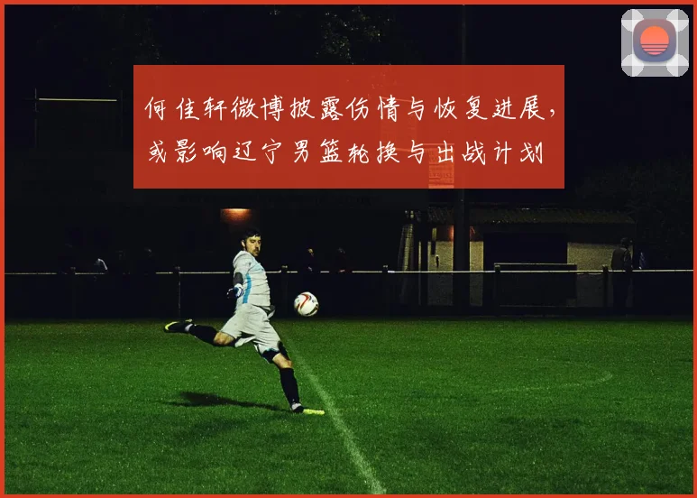 何佳轩微博披露伤情与恢复进展，或影响辽宁男篮轮换与出战计划