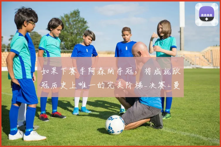 如果下赛季阿森纳夺冠，将成就欧冠历史上唯一的完美阶梯_决赛_曼城_利物浦