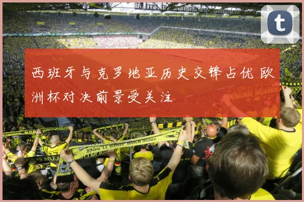 西班牙与克罗地亚历史交锋占优 欧洲杯对决前景受关注